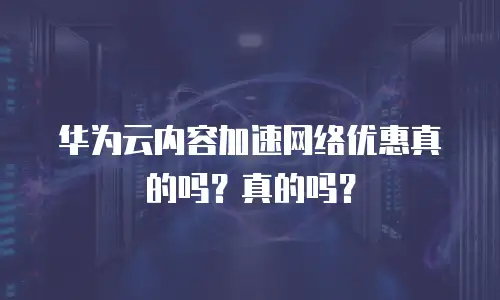 华为云内容加速网络优惠真的吗？真的吗？