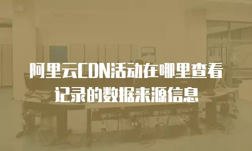 阿里云CDN活动在哪里查看记录的数据来源信息