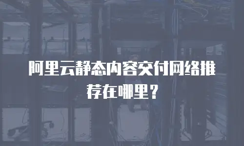 阿里云静态内容交付网络推荐在哪里？