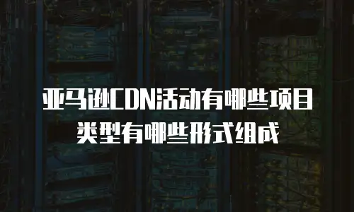 亚马逊CDN活动有哪些项目类型有哪些形式组成