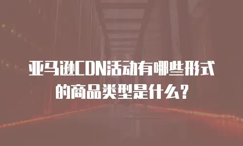 亚马逊CDN活动有哪些形式的商品类型是什么？