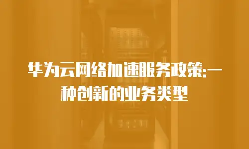 华为云网络加速服务政策:一种创新的业务类型