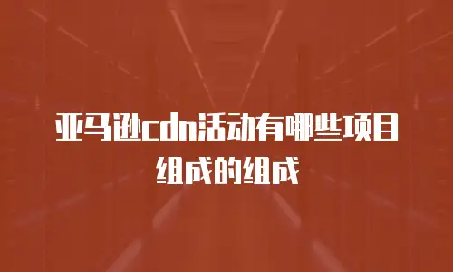 亚马逊cdn活动有哪些项目组成的组成