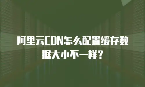 阿里云CDN怎么配置缓存数据大小不一样？