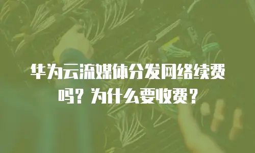 华为云流媒体分发网络续费吗？为什么要收费？