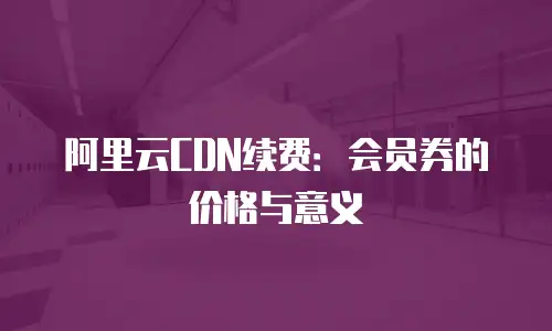 阿里云CDN续费：会员券的价格与意义
