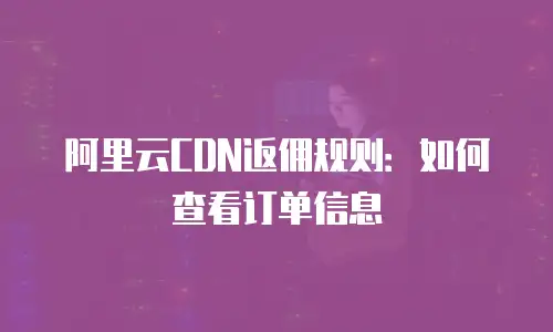阿里云CDN返佣规则：如何查看订单信息