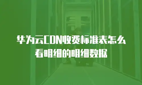 华为云CDN收费标准表怎么看明细的明细数据