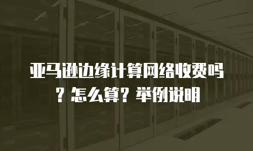 亚马逊边缘计算网络收费吗？怎么算？举例说明