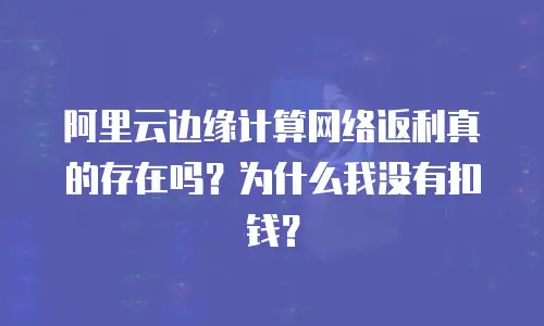 阿里云边缘计算网络返利真的存在吗？为什么我没有扣钱？
