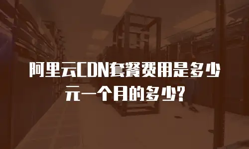 阿里云CDN套餐费用是多少元一个月的多少?
