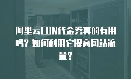 阿里云CDN代金券真的有用吗？如何利用它提高网站流量？