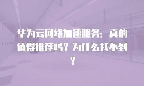 华为云网络加速服务：真的值得推荐吗？为什么找不到？