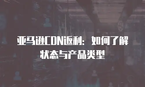 亚马逊CDN返利：如何了解状态与产品类型
