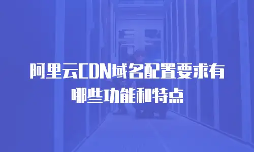 阿里云CDN域名配置要求有哪些功能和特点
