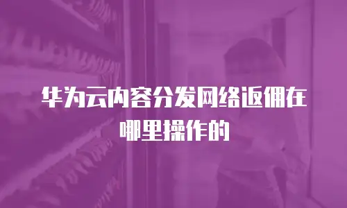华为云内容分发网络返佣在哪里操作的