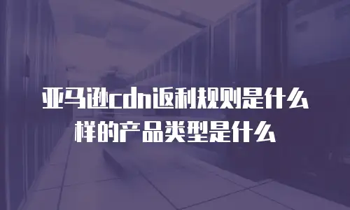 亚马逊cdn返利规则是什么样的产品类型是什么