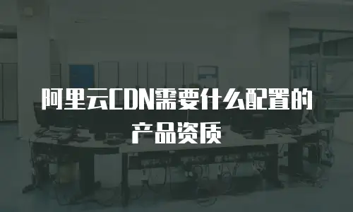 阿里云CDN需要什么配置的产品资质