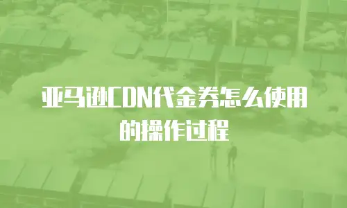 亚马逊CDN代金券怎么使用的操作过程