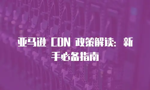亚马逊 CDN 政策解读：新手必备指南