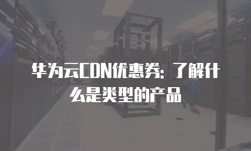 华为云CDN优惠券: 了解什么是类型的产品