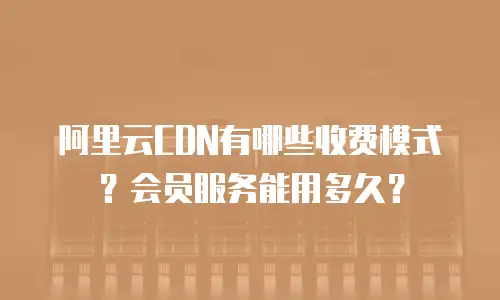 阿里云CDN有哪些收费模式？会员服务能用多久？