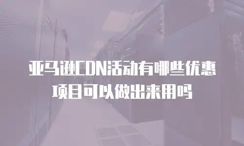 亚马逊CDN活动有哪些优惠项目可以做出来用吗