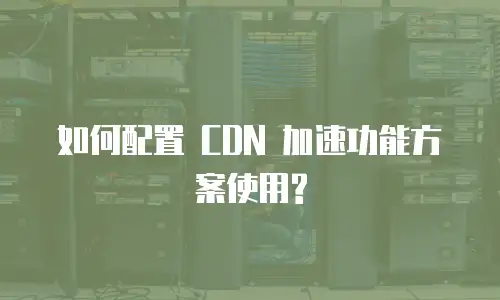  如何配置 CDN 加速功能方案使用?