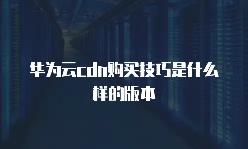 华为云cdn购买技巧是什么样的版本