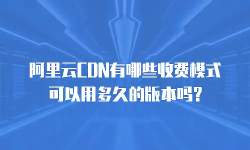 阿里云CDN有哪些收费模式可以用多久的版本吗？