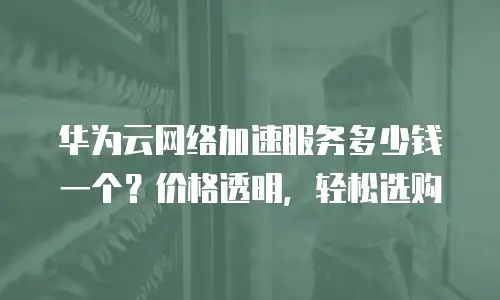 华为云网络加速服务多少钱一个？价格透明，轻松选购