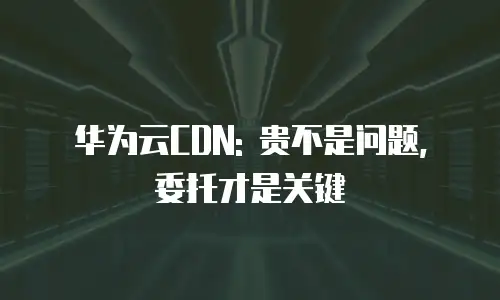 华为云CDN: 贵不是问题, 委托才是关键