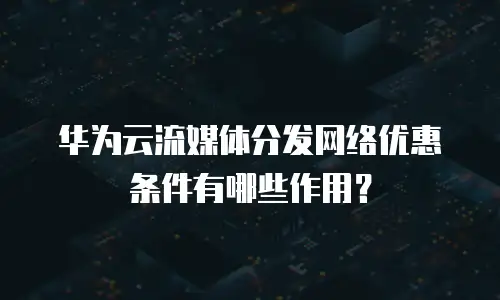 华为云流媒体分发网络优惠条件有哪些作用？