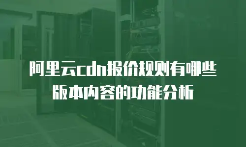 阿里云cdn报价规则有哪些版本内容的功能分析