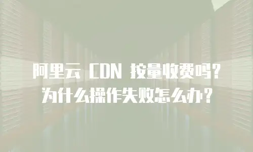 阿里云 CDN 按量收费吗？为什么操作失败怎么办？