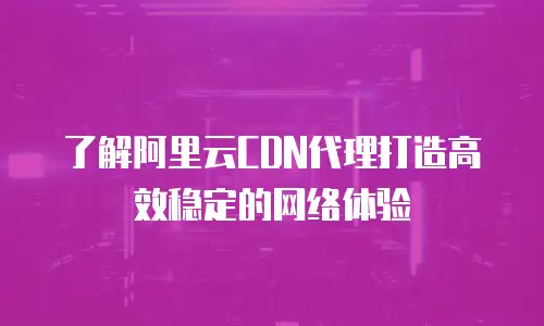 了解阿里云CDN代理打造高效稳定的网络体验