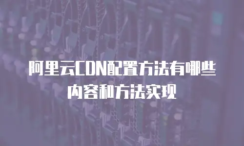 阿里云CDN配置方法有哪些内容和方法实现