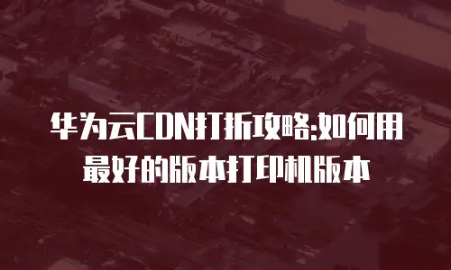 华为云CDN打折攻略:如何用最好的版本打印机版本