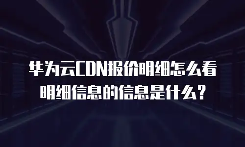 华为云CDN报价明细怎么看明细信息的信息是什么？