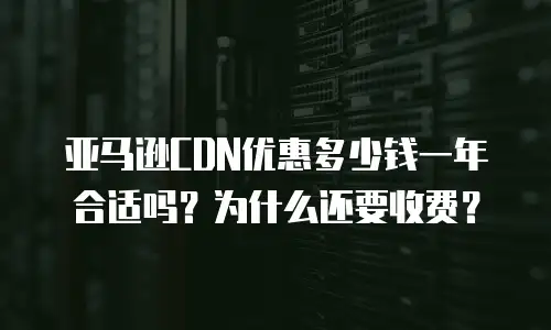 亚马逊CDN优惠多少钱一年合适吗？为什么还要收费？