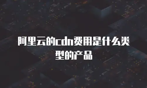 阿里云的cdn费用是什么类型的产品