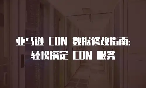 亚马逊 CDN 数据修改指南：轻松搞定 CDN 服务