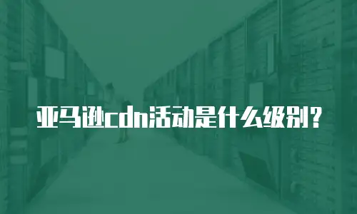 亚马逊cdn活动是什么级别？