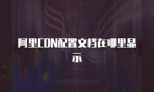阿里CDN配置文档在哪里显示