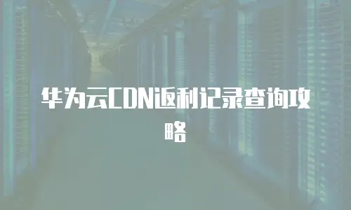 华为云CDN返利记录查询攻略