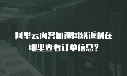 阿里云内容加速网络返利在哪里查看订单信息？