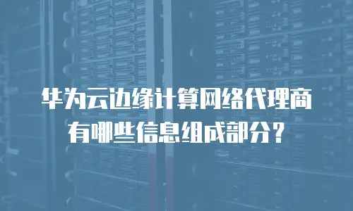 华为云边缘计算网络代理商有哪些信息组成部分？