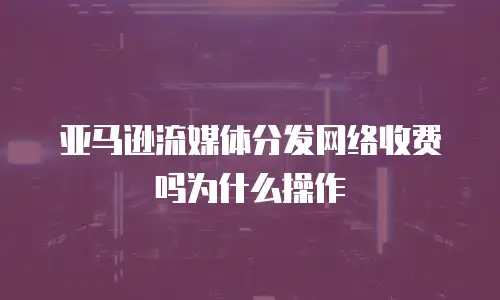 亚马逊流媒体分发网络收费吗为什么操作