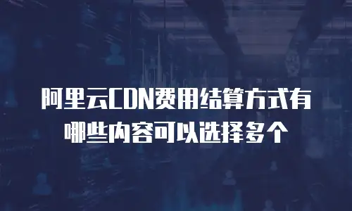 阿里云CDN费用结算方式有哪些内容可以选择多个