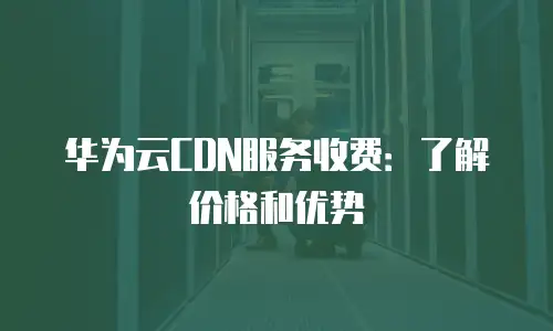华为云CDN服务收费：了解价格和优势